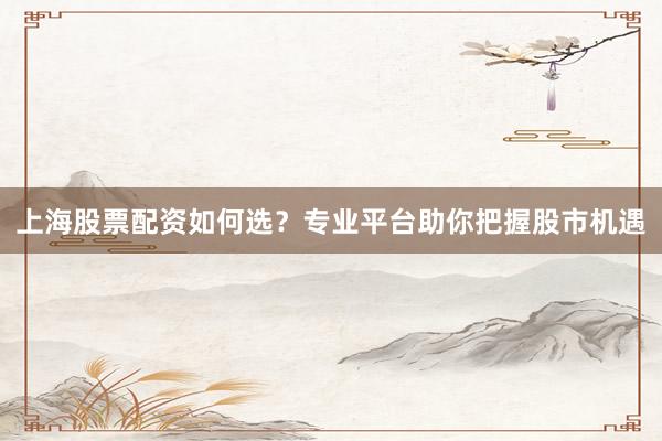 上海股票配资如何选？专业平台助你把握股市机遇
