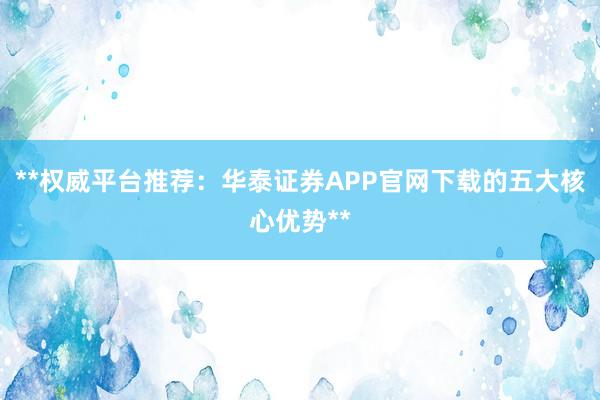 **权威平台推荐：华泰证券APP官网下载的五大核心优势**