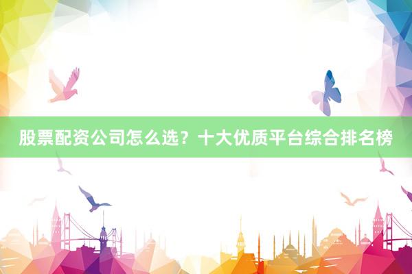 股票配资公司怎么选？十大优质平台综合排名榜