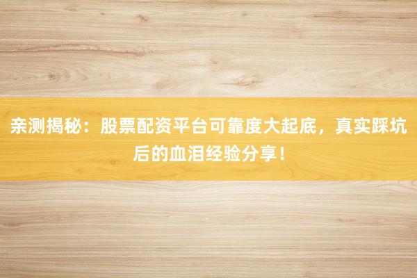 亲测揭秘：股票配资平台可靠度大起底，真实踩坑后的血泪经验分享！