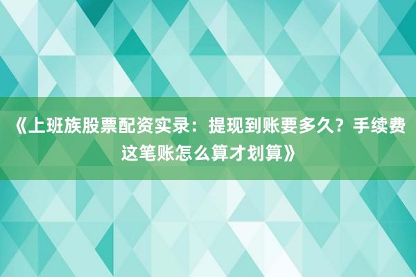 《上班族股票配资实录：提现到账要多久？手续费这笔账怎么算才划算》