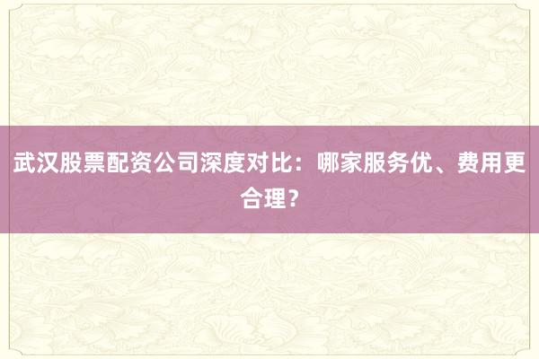 武汉股票配资公司深度对比：哪家服务优、费用更合理？