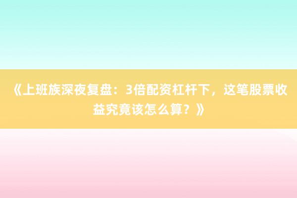 《上班族深夜复盘：3倍配资杠杆下，这笔股票收益究竟该怎么算？》