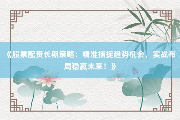 《股票配资长期策略：精准捕捉趋势机会，实战布局稳赢未来！》