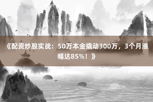 《配资炒股实战：50万本金撬动300万，3个月涨幅达85%！》