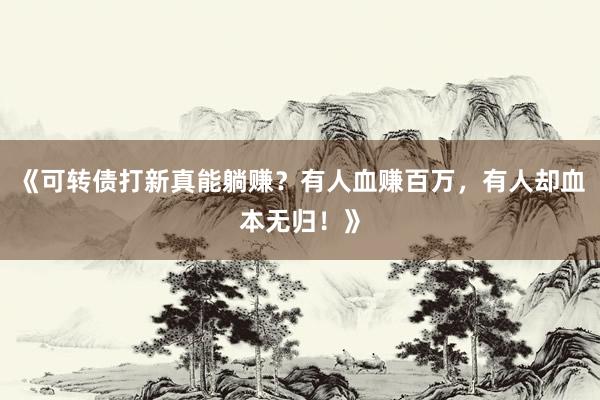 《可转债打新真能躺赚？有人血赚百万，有人却血本无归！》