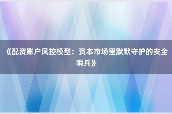 《配资账户风控模型：资本市场里默默守护的安全哨兵》