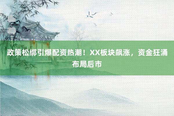 政策松绑引爆配资热潮！XX板块飙涨，资金狂涌布局后市
