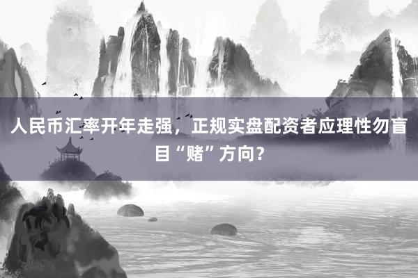 人民币汇率开年走强，正规实盘配资者应理性勿盲目“赌”方向？