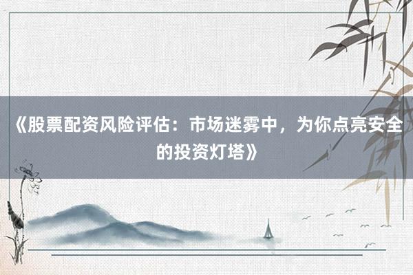 《股票配资风险评估：市场迷雾中，为你点亮安全的投资灯塔》