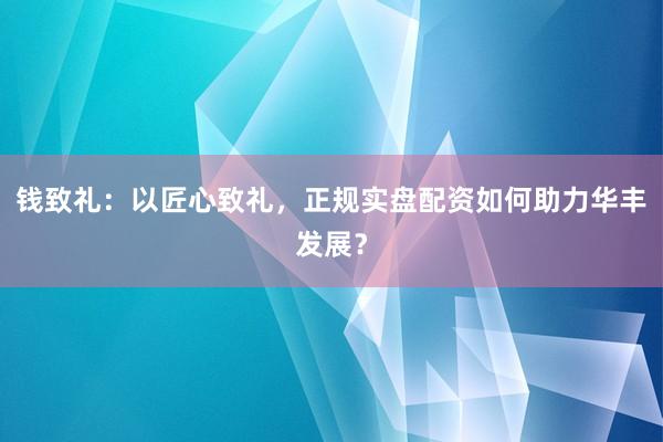 钱致礼：以匠心致礼，正规实盘配资如何助力华丰发展？