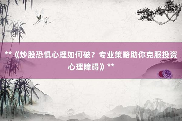 **《炒股恐惧心理如何破？专业策略助你克服投资心理障碍》**