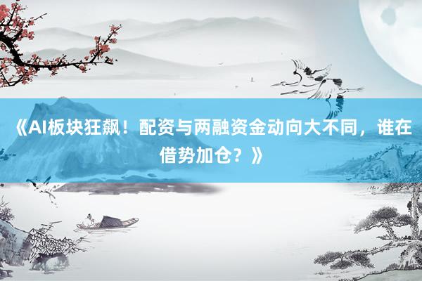《AI板块狂飙！配资与两融资金动向大不同，谁在借势加仓？》