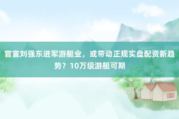 官宣刘强东进军游艇业，或带动正规实盘配资新趋势？10万级游艇可期