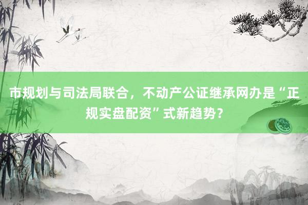 市规划与司法局联合，不动产公证继承网办是“正规实盘配资”式新趋势？