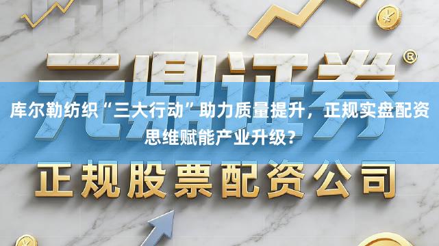 库尔勒纺织“三大行动”助力质量提升，正规实盘配资思维赋能产业升级？