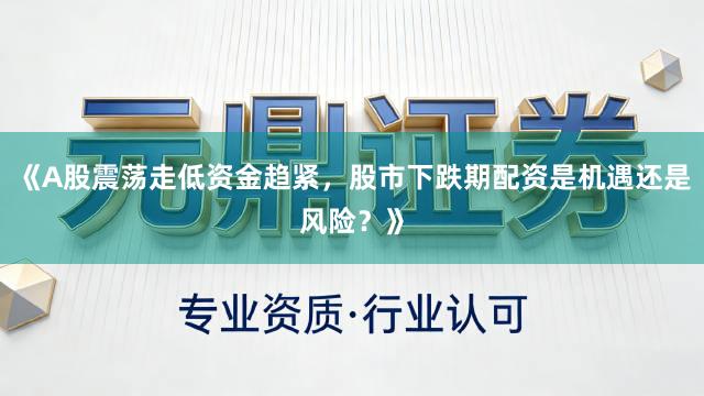 《A股震荡走低资金趋紧，股市下跌期配资是机遇还是风险？》