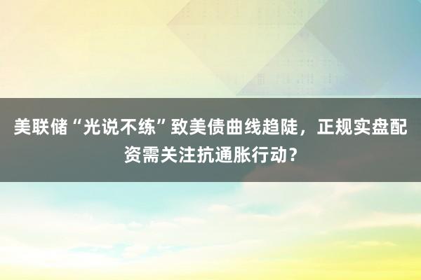 美联储“光说不练”致美债曲线趋陡，正规实盘配资需关注抗通胀行动？